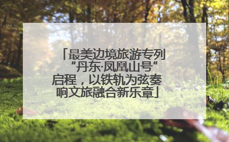 最美边境旅游专列“丹东·凤凰山号”启程，以铁轨为弦奏响文旅融合新乐章