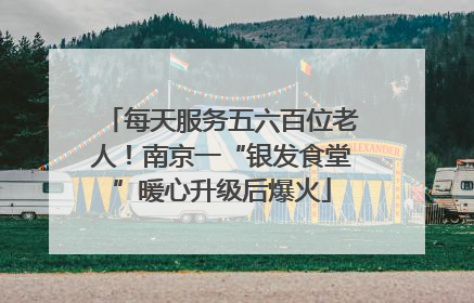每天服务五六百位老人！南京一“银发食堂”暖心升级后爆火