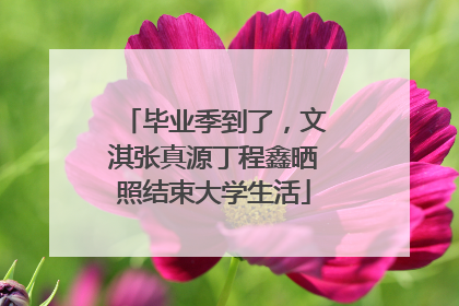 毕业季到了，文淇张真源丁程鑫晒照结束大学生活