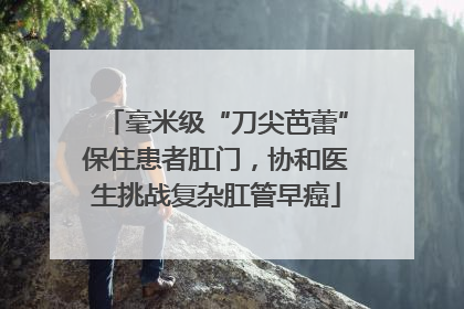 毫米级“刀尖芭蕾”保住患者肛门，协和医生挑战复杂肛管早癌