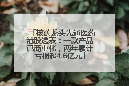核药龙头先通医药港股递表：一款产品已商业化，两年累计亏损超4.6亿元