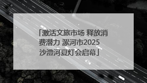 激活文旅市场 释放消费潜力 漯河市2025沙澧河夏灯会启幕