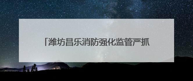 潍坊昌乐消防强化监管严抓质量 筑牢消防安全防护网