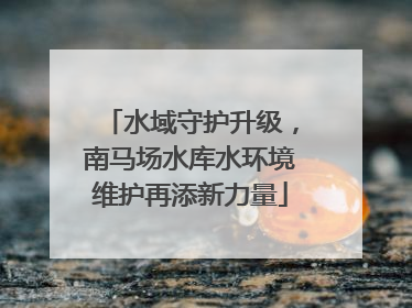 水域守护升级，南马场水库水环境维护再添新力量