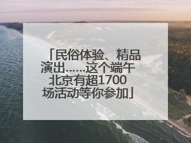 民俗体验、精品演出……这个端午北京有超1700场活动等你参加