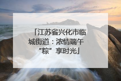 江苏省兴化市临城街道：浓情端午 “粽”享时光