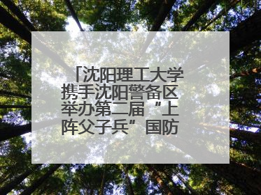 沈阳理工大学携手沈阳警备区举办第二届“上阵父子兵”国防教育亲子活动