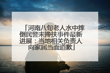 河南八旬老人水中摔倒民警未搀扶事件最新进展：当地相关负责人向家属当面道歉