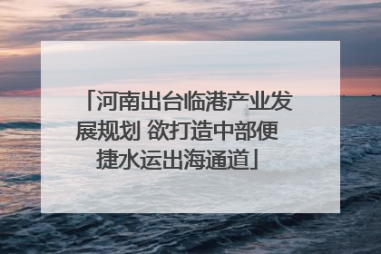 河南出台临港产业发展规划 欲打造中部便捷水运出海通道