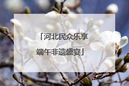 河北民众乐享端午非遗盛宴