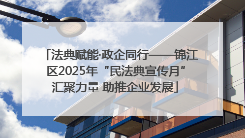 法典赋能·政企同行——锦江区2025年“民法典宣传月”汇聚力量 助推企业发展