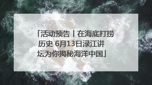 活动预告丨在海底打捞历史 6月13日渌江讲坛为你揭秘海洋中国