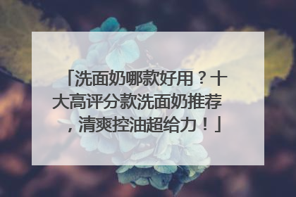 洗面奶哪款好用？十大高评分款洗面奶推荐，清爽控油超给力！