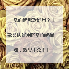 洗面奶哪款好用？十款公认好用的洗面奶品牌，效果出众！
