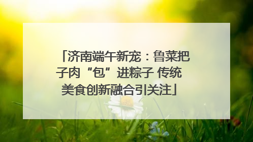 济南端午新宠：鲁菜把子肉“包”进粽子 传统美食创新融合引关注