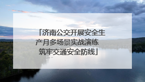 济南公交开展安全生产月多场景实战演练 筑牢交通安全防线