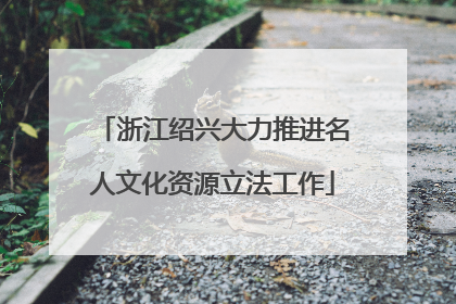 浙江绍兴大力推进名人文化资源立法工作