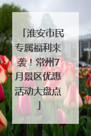 淮安市民专属福利来袭！常州7月景区优惠活动大盘点