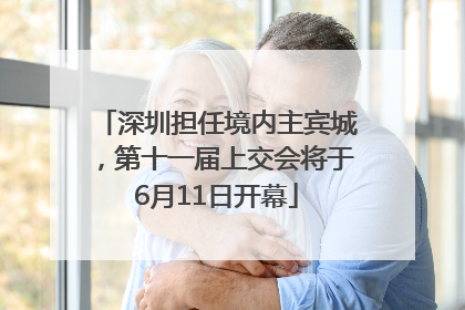 深圳担任境内主宾城，第十一届上交会将于6月11日开幕