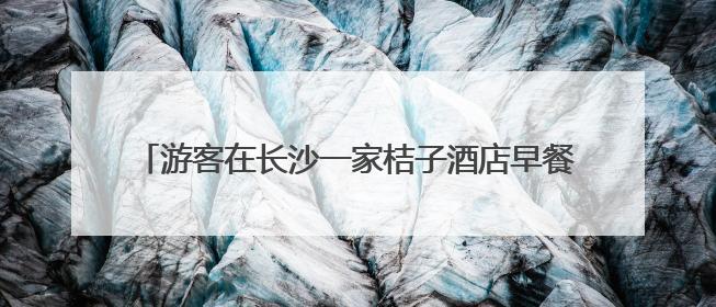 游客在长沙一家桔子酒店早餐中吃出蒸熟蟑螂，酒店回应