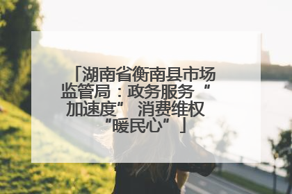 湖南省衡南县市场监管局：政务服务“加速度” 消费维权“暖民心”