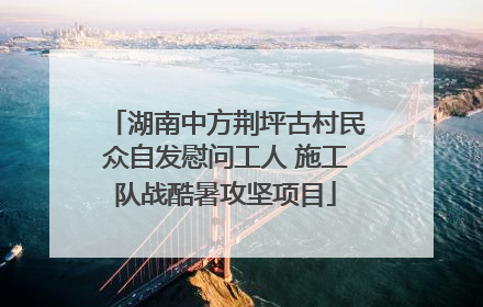 湖南中方荆坪古村民众自发慰问工人 施工队战酷暑攻坚项目