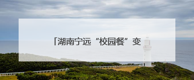 湖南宁远“校园餐”变革记：从“吃得饱”到“吃得安”“吃得香”