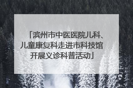 滨州市中医医院儿科、儿童康复科走进市科技馆开展义诊科普活动