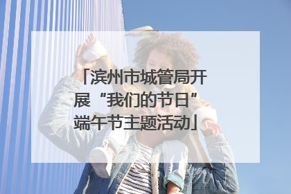 滨州市城管局开展“我们的节日”端午节主题活动