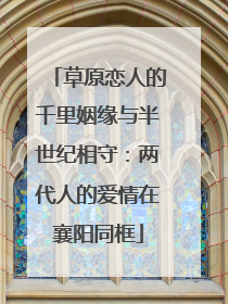 草原恋人的千里姻缘与半世纪相守：两代人的爱情在襄阳同框