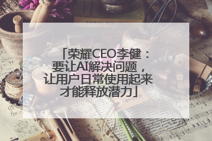 荣耀CEO李健：要让AI解决问题，让用户日常使用起来才能释放潜力