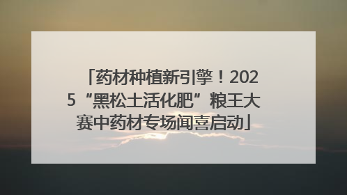 药材种植新引擎！2025“黑松土活化肥”粮王大赛中药材专场闻喜启动