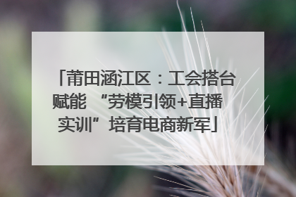 莆田涵江区：工会搭台赋能 “劳模引领+直播实训”培育电商新军