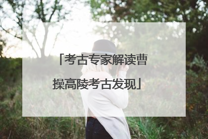 考古专家解读曹操高陵考古发现