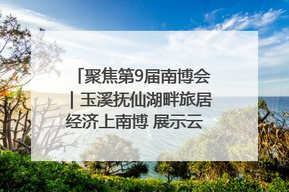 聚焦第9届南博会｜玉溪抚仙湖畔旅居经济上南博 展示云南生活新样本