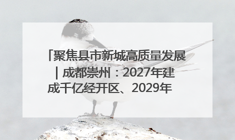 聚焦县市新城高质量发展｜成都崇州：2027年建成千亿经开区、2029年GDP突破750亿元