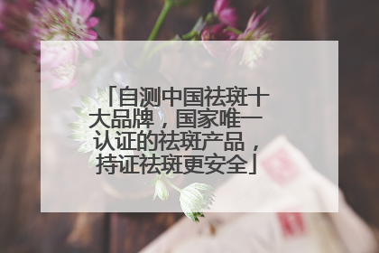 自测中国祛斑十大品牌，国家唯一认证的祛斑产品，持证祛斑更安全