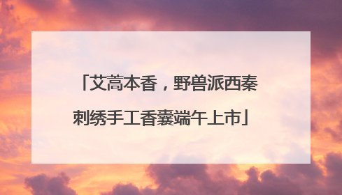 艾蒿本香，野兽派西秦刺绣手工香囊端午上市