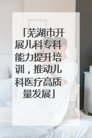 芜湖市开展儿科专科能力提升培训，推动儿科医疗高质量发展