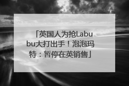 英国人为抢Labubu大打出手！泡泡玛特：暂停在英销售