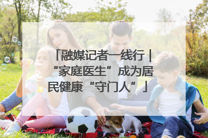 融媒记者一线行｜“家庭医生”成为居民健康“守门人”