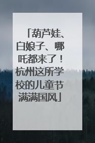 葫芦娃、白娘子、哪吒都来了！杭州这所学校的儿童节满满国风