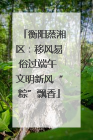 衡阳蒸湘区：移风易俗过端午 文明新风“粽”飘香