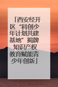 西安经开区“科创少年计划共建基地”揭牌 知识产权教育赋能青少年创新
