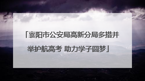 襄阳市公安局高新分局多措并举护航高考 助力学子圆梦
