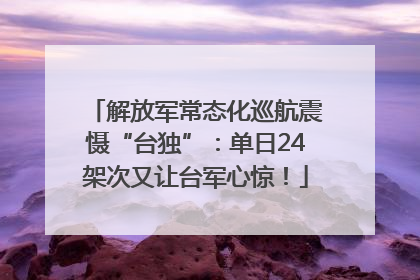 解放军常态化巡航震慑“台独”：单日24架次又让台军心惊！