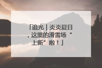 追光｜炎炎夏日，这里的滑雪场“上新”啦！