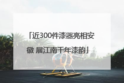 近300件漆器亮相安徽 展江南千年漆韵