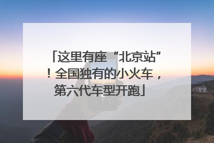 这里有座“北京站”！全国独有的小火车，第六代车型开跑