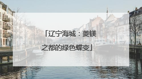 辽宁海城：菱镁之都的绿色蝶变